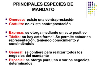 PRINCIPALES ESPECIES DEPRINCIPALES ESPECIES DE
MANDATOMANDATO
 Oneroso: existe una contraprestación
 Gratuito: no existe contraprestación
 Expreso: se otorga mediante un acto positivo
 Tácito: no hay acto formal. Se permite actuar en
representación, teniendo conocimiento y
consintiéndolo.
 General: se confiere para realizar todos los
negocios del mandante
 Especial: se otorga para uno o varios negocios
determinados
 