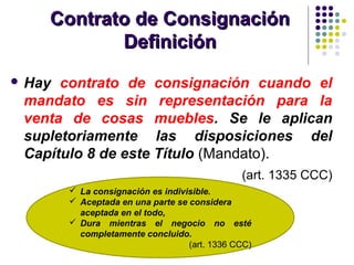 Contrato de ConsignaciónContrato de Consignación
DefiniciónDefinición
 Hay contrato de consignación cuando el
mandato es sin representación para la
venta de cosas muebles. Se le aplican
supletoriamente las disposiciones del
Capítulo 8 de este Título (Mandato).
(art. 1335 CCC)
 La consignación es indivisible.
 Aceptada en una parte se considera
aceptada en el todo,
 Dura mientras el negocio no esté
completamente concluido.
(art. 1336 CCC)
 