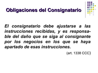 Obligaciones del ConsignatarioObligaciones del Consignatario
El consignatario debe ajustarse a las
instrucciones recibidas, y es responsa-
ble del daño que se siga al consignante
por los negocios en los que se haya
apartado de esas instrucciones.
(art. 1338 CCC)
 