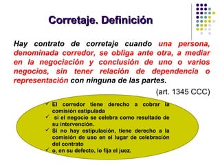 Corretaje. DefiniciónCorretaje. Definición
Hay contrato de corretaje cuando una persona,
denominada corredor, se obliga ante otra, a mediar
en la negociación y conclusión de uno o varios
negocios, sin tener relación de dependencia o
representación con ninguna de las partes.
(art. 1345 CCC)
 El corredor tiene derecho a cobrar la
comisión estipulada
 si el negocio se celebra como resultado de
su intervención.
 Si no hay estipulación, tiene derecho a la
comisión de uso en el lugar de celebración
del contrato
 o, en su defecto, lo fija el juez.
 