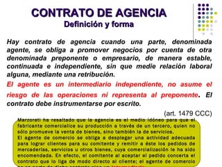 CONTRATO DE AGENCIACONTRATO DE AGENCIA
Definición y formaDefinición y forma
Hay contrato de agencia cuando una parte, denominada
agente, se obliga a promover negocios por cuenta de otra
denominada preponente o empresario, de manera estable,
continuada e independiente, sin que medie relación laboral
alguna, mediante una retribución.
El agente es un intermediario independiente, no asume el
riesgo de las operaciones ni representa al preponente. El
contrato debe instrumentarse por escrito.
(art. 1479 CCC)
Marzorati ha resaltado que la agencia es el medio idóneo para que el
fabricante comercialice su producción a través de un tercero, quien no
sólo promueve la venta de bienes, sino también la de servicios.
El agente de comercio se obliga a desplegar una actividad adecuada
para lograr clientes para su comitente y remitir a éste los pedidos de
mercaderías, servicios u otros bienes, cuya comercialización le ha sido
encomendada. En efecto, el comitente al aceptar el pedido concerta el
contrato que lo liga de modo directo al cliente; el agente de comercio
 