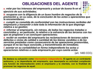 OBLIGACIONES DEL AGENTE
a. velar por los intereses del empresario y actuar de buena fe en el
ejercicio de sus actividades;
b. ocuparse con la diligencia de un buen hombre de negocios de la
promoción y, en su caso, de la conclusión de los actos u operaciones que
le encomendaron;
c. cumplir su cometido de conformidad con las instrucciones recibidas del
empresario y transmitir a éste toda la información de la que disponga
relativa a su gestión;
d. informar al empresario, sin retraso, de todos los negocios tratados o
concluidos y, en particular, lo relativo a la solvencia de los terceros con los
que se proponen o se concluyen operaciones;
e. recibir en nombre del empresario las reclamaciones de terceros sobre
defectos o vicios de calidad o cantidad de los bienes vendidos o de los
servicios prestados como consecuencia de las operaciones promovidas,
aunque él no las haya concluido, y transmitírselas de inmediato;
f. asentar en su contabilidad en forma independiente los actos u
operaciones relativos a cada empresario por cuya cuenta actúe.
(art. 1483 CCC)
Se destaca su actuación como intermediario independiente. El agente es un contratante
autónomo, y no dependiente del empresario, que desempeña su actividad cumpliendo
una función de intermediación entre el empresario y la clientela, con la finalidad de
promover los negocios de aquél.
 