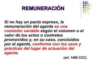 REMUNERACIÓNREMUNERACIÓN
Si no hay un pacto expreso, la
remuneración del agente es una
comisión variable según el volumen o el
valor de los actos o contratos
promovidos y, en su caso, concluidos
por el agente, conforme con los usos y
prácticas del lugar de actuación del
agente.
(art. 1486 CCC)
 