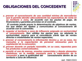 OBLIGACIONES DEL CONCEDENTEOBLIGACIONES DEL CONCEDENTE
a. proveer al concesionario de una cantidad mínima de mercaderías
que le permita atender adecuadamente las expectativas de venta en
su territorio o zona, de acuerdo con las pautas de pago, de
financiación y garantías previstas en el contrato.
El contrato puede prever la determinación de objetivos de ventas,
los que deben ser fijados y comunicados al concesionario de
acuerdo con lo convenido;
b. respetar el territorio o zona de influencia asignado en exclusividad
al concesionario. Son válidos los pactos que, no obstante la
exclusividad, reserva para el concedente cierto tipo de ventas
directas o modalidades de ventas especiales;
c. proveer al concesionario la información técnica y, en su caso, los
manuales y la capacitación de personal necesarios para la
explotación de la concesión;
d. proveer durante un período razonable, en su caso, repuestos para
los productos comercializados;
e. permitir el uso de marcas, enseñas comerciales y demás elementos
distintivos, en la medida necesaria para la explotación de la
concesión y para la publicidad del concesionario dentro de su
territorio o zona de influencia.
(art. 1504 CCC)
 