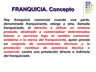 FRANQUICIA. ConceptoFRANQUICIA. Concepto
Hay franquicia comercial cuando una parte,
denominada franquiciante, otorga a otra, llamada
franquiciado, el derecho a utilizar un sistema
probado, destinado a comercializar determinados
bienes o servicios bajo el nombre comercial,
emblema o la marca del franquiciante, quien provee
un conjunto de conocimientos técnicos y la
prestación continua de asistencia técnica o
comercial, contra una prestación directa o indirecta
del franquiciado.
 