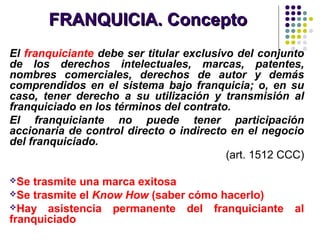 FRANQUICIA. ConceptoFRANQUICIA. Concepto
El franquiciante debe ser titular exclusivo del conjunto
de los derechos intelectuales, marcas, patentes,
nombres comerciales, derechos de autor y demás
comprendidos en el sistema bajo franquicia; o, en su
caso, tener derecho a su utilización y transmisión al
franquiciado en los términos del contrato.
El franquiciante no puede tener participación
accionaria de control directo o indirecto en el negocio
del franquiciado.
(art. 1512 CCC)
Se trasmite una marca exitosa
Se trasmite el Know How (saber cómo hacerlo)
Hay asistencia permanente del franquiciante al
franquiciado
 