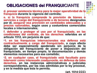OBLIGACIONES del FRANQUIOBLIGACIONES del FRANQUICIANTECIANTE
d. proveer asistencia técnica para la mejor operatividad de la
franquicia durante la vigencia del contrato;
e. si la franquicia comprende la provisión de bienes o
servicios a cargo del franquiciante o de terceros designados
por él, asegurar esa provisión en cantidades adecuadas y a
precios razonables, según usos y costumbres comerciales
locales o internacionales;
f. defender y proteger el uso por el franquiciado, en las
condiciones del contrato, de los derechos referidos en el
artículo 1512, sin perjuicio de que:
1. en las franquicias internacionales esa defensa está
contractualmente a cargo del franquiciado, a cuyo efecto
debe ser especialmente apoderado sin perjuicio de la
obligación del franquiciante de poner a disposición del
franquiciado, en tiempo propio, la documentación y demás
elementos necesarios para ese cometido;
2. en cualquier caso, el franquiciado está facultado para
intervenir como interesado coadyuvante, en defensa de tales
derechos, en las instancias administrativas o judiciales
correspondientes, por las vías admitidas por la ley procesal,
y en la medida que ésta lo permita.
(art. 1514 CCC)
 