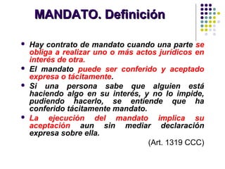 MANDATO. DefiniciónMANDATO. Definición
 Hay contrato de mandato cuando una parte se
obliga a realizar uno o más actos jurídicos en
interés de otra.
 El mandato puede ser conferido y aceptado
expresa o tácitamente.
 Si una persona sabe que alguien está
haciendo algo en su interés, y no lo impide,
pudiendo hacerlo, se entiende que ha
conferido tácitamente mandato.
 La ejecución del mandato implica su
aceptación aun sin mediar declaración
expresa sobre ella.
(Art. 1319 CCC)
 