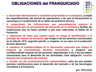 OBLIGACIONES del FRANQUICIADOOBLIGACIONES del FRANQUICIADO
 a. desarrollar efectivamente la actividad comprendida en la franquicia, cumplir
las especificaciones del manual de operaciones y las que el franquiciante le
comunique en cumplimiento de su deber de asistencia técnica;
 b. proporcionar las informaciones que razonablemente requiera el
franquiciante para el conocimiento del desarrollo de la actividad y facilitar las
inspecciones que se hayan pactado o que sean adecuadas al objeto de la
franquicia;
 c. abstenerse de actos que puedan poner en riesgo la identificación o el
prestigio del sistema de franquicia que integra o de los derechos mencionados
en el artículo 1512, segundo párrafo, y cooperar, en su caso, en la protección
de esos derechos;
 d. mantener la confidencialidad de la información reservada que integra el
conjunto de conocimientos técnicos transmitidos y asegurar esa
confidencialidad respecto de las personas, dependientes o no, a las que deban
comunicarse para el desarrollo de las actividades. Esta obligación subsiste
después de la expiración del contrato;
 e. cumplir con las contraprestaciones comprometidas, entre las que pueden
pactarse contribuciones para el desarrollo del mercado o de las tecnologías
vinculadas a la franquicia.
(art. 1515 CCC)
 