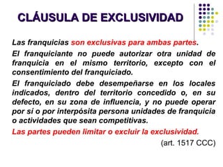 CLÁUSULA DE EXCLUSIVIDADCLÁUSULA DE EXCLUSIVIDAD
Las franquicias son exclusivas para ambas partes.
El franquiciante no puede autorizar otra unidad de
franquicia en el mismo territorio, excepto con el
consentimiento del franquiciado.
El franquiciado debe desempeñarse en los locales
indicados, dentro del territorio concedido o, en su
defecto, en su zona de influencia, y no puede operar
por sí o por interpósita persona unidades de franquicia
o actividades que sean competitivas.
Las partes pueden limitar o excluir la exclusividad.
(art. 1517 CCC)
 