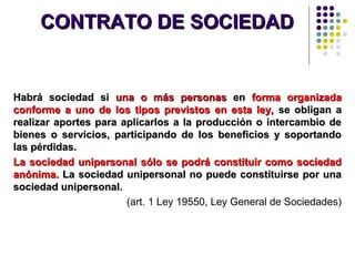 CONTRATO DE SOCIEDADCONTRATO DE SOCIEDAD
Habrá sociedad siHabrá sociedad si una o más personasuna o más personas enen forma organizadaforma organizada
conforme a uno de los tipos previstos en esta ley,conforme a uno de los tipos previstos en esta ley, se obligan ase obligan a
realizar aportes para aplicarlos a la producción o intercambio derealizar aportes para aplicarlos a la producción o intercambio de
bienes o servicios, participando de los beneficios y soportandobienes o servicios, participando de los beneficios y soportando
las pérdidas.las pérdidas.
La sociedad unipersonal sólo se podrá constituir como sociedadLa sociedad unipersonal sólo se podrá constituir como sociedad
anónima.anónima. La sociedad unipersonal no puede constituirse por unaLa sociedad unipersonal no puede constituirse por una
sociedad unipersonal.sociedad unipersonal.
(art. 1 Ley 19550, Ley General de Sociedades)
 