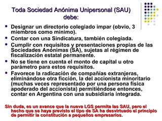 Toda Sociedad Anónima Unipersonal (SAU)Toda Sociedad Anónima Unipersonal (SAU)
debe:debe:
 Designar un directorio colegiado impar (obvio, 3
miembros como mínimo).
 Contar con una Sindicatura, también colegiada.
 Cumplir con requisitos y presentaciones propias de las
Sociedades Anónimas (SA), sujetas al régimen de
fiscalización estatal permanente.
 No se tiene en cuenta el monto de capital u otro
parámetro para estos requisitos.
 Favorece la radicación de compañías extranjeras,
eliminándose otra ficción, la del accionista minoritario
(muchas veces representado por una persona física
apoderado del accionista) permitiéndose entonces,
contar en Argentina con una subsidiaria integrada.
Sin duda, es un avance que la nueva LGS permita las SAU, pero elSin duda, es un avance que la nueva LGS permita las SAU, pero el
hecho que se haya previsto el tipo de SA ha desvirtuado el principiohecho que se haya previsto el tipo de SA ha desvirtuado el principio
de permitir la constitución a pequeños empresarios.de permitir la constitución a pequeños empresarios.
 