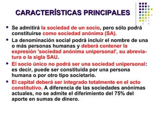 CARACTERÍSTICAS PRINCIPALESCARACTERÍSTICAS PRINCIPALES
 Se admitirá la sociedad de un socio, pero sólo podrá
constituirse como sociedad anónima (SA).
 La denominación social podrá incluir el nombre de una
o más personas humanas y deberá contener la
expresión 'sociedad anónima unipersonal', su abrevia-
tura o la sigla SAU.
 El socio único no podrá ser una sociedad unipersonal:
es decir, puede ser constituida por una persona
humana o por otro tipo societario.
 El capital deberá ser integrado totalmente en el acto
constitutivo. A diferencia de las sociedades anónimas
actuales, no se admite el diferimiento del 75% del
aporte en sumas de dinero.
 