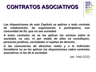 CONTRATOS ASOCIATIVOSCONTRATOS ASOCIATIVOS
Las disposiciones de este Capítulo se aplican a todo contrato
de colaboración, de organización o participativo, con
comunidad de fin, que no sea sociedad.
A estos contratos no se les aplican las normas sobre la
sociedad, no son, ni por medio de ellos se constituyen,
personas jurídicas, sociedades ni sujetos de derecho.
A las comuniones de derechos reales y a la indivisión
hereditaria no se les aplican las disposiciones sobre contratos
asociativos ni las de la sociedad.
(art. 1442 CCC)
 