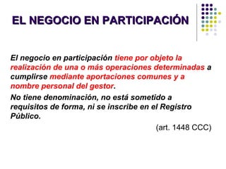 EL NEGOCIO EN PARTICIPACIÓNEL NEGOCIO EN PARTICIPACIÓN
El negocio en participación tiene por objeto la
realización de una o más operaciones determinadas a
cumplirse mediante aportaciones comunes y a
nombre personal del gestor.
No tiene denominación, no está sometido a
requisitos de forma, ni se inscribe en el Registro
Público.
(art. 1448 CCC)
 