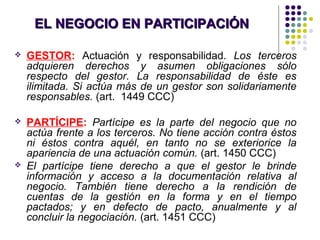 EL NEGOCIO EN PARTICIPACIÓNEL NEGOCIO EN PARTICIPACIÓN
 GESTOR: Actuación y responsabilidad. Los terceros
adquieren derechos y asumen obligaciones sólo
respecto del gestor. La responsabilidad de éste es
ilimitada. Si actúa más de un gestor son solidariamente
responsables. (art. 1449 CCC)
 PARTÍCIPE: Partícipe es la parte del negocio que no
actúa frente a los terceros. No tiene acción contra éstos
ni éstos contra aquél, en tanto no se exteriorice la
apariencia de una actuación común. (art. 1450 CCC)
 El partícipe tiene derecho a que el gestor le brinde
información y acceso a la documentación relativa al
negocio. También tiene derecho a la rendición de
cuentas de la gestión en la forma y en el tiempo
pactados; y en defecto de pacto, anualmente y al
concluir la negociación. (art. 1451 CCC)
 