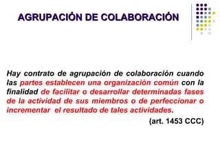 AGRUPACIÓN DE COLABORACIÓNAGRUPACIÓN DE COLABORACIÓN
Hay contrato de agrupación de colaboración cuando
las partes establecen una organización común con la
finalidad de facilitar o desarrollar determinadas fases
de la actividad de sus miembros o de perfeccionar o
incrementar el resultado de tales actividades.
(art. 1453 CCC)
 