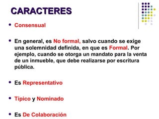 CARACTERESCARACTERES
 Consensual
 En general, es No formal, salvo cuando se exige
una solemnidad definida, en que es Formal. Por
ejemplo, cuando se otorga un mandato para la venta
de un inmueble, que debe realizarse por escritura
pública.
 Es Representativo
 Típico y Nominado
 Es De Colaboración
 