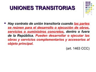 UNIONES TRANSITORIASUNIONES TRANSITORIAS
 Hay contrato de unión transitoria cuando las partes
se reúnen para el desarrollo o ejecución de obras,
servicios o suministros concretos, dentro o fuera
de la República. Pueden desarrollar o ejecutar las
obras y servicios complementarios y accesorios al
objeto principal.
(art. 1463 CCC)
 