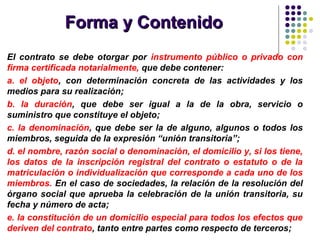 Forma y ContenidoForma y Contenido
El contrato se debe otorgar por instrumento público o privado con
firma certificada notarialmente, que debe contener:
a. el objeto, con determinación concreta de las actividades y los
medios para su realización;
b. la duración, que debe ser igual a la de la obra, servicio o
suministro que constituye el objeto;
c. la denominación, que debe ser la de alguno, algunos o todos los
miembros, seguida de la expresión “unión transitoria”;
d. el nombre, razón social o denominación, el domicilio y, si los tiene,
los datos de la inscripción registral del contrato o estatuto o de la
matriculación o individualización que corresponde a cada uno de los
miembros. En el caso de sociedades, la relación de la resolución del
órgano social que aprueba la celebración de la unión transitoria, su
fecha y número de acta;
e. la constitución de un domicilio especial para todos los efectos que
deriven del contrato, tanto entre partes como respecto de terceros;
 