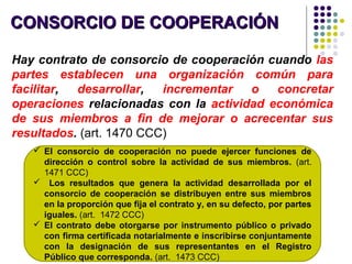 CONSORCIO DE COOPERACIÓNCONSORCIO DE COOPERACIÓN
Hay contrato de consorcio de cooperación cuando las
partes establecen una organización común para
facilitar, desarrollar, incrementar o concretar
operaciones relacionadas con la actividad económica
de sus miembros a fin de mejorar o acrecentar sus
resultados. (art. 1470 CCC)
 El consorcio de cooperación no puede ejercer funciones de
dirección o control sobre la actividad de sus miembros. (art.
1471 CCC)
 Los resultados que genera la actividad desarrollada por el
consorcio de cooperación se distribuyen entre sus miembros
en la proporción que fija el contrato y, en su defecto, por partes
iguales. (art. 1472 CCC)
 El contrato debe otorgarse por instrumento público o privado
con firma certificada notarialmente e inscribirse conjuntamente
con la designación de sus representantes en el Registro
Público que corresponda. (art. 1473 CCC)
 