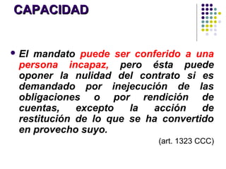 CAPACIDADCAPACIDAD
 El mandato puede ser conferido a una
persona incapaz, pero ésta puede
oponer la nulidad del contrato si es
demandado por inejecución de las
obligaciones o por rendición de
cuentas, excepto la acción de
restitución de lo que se ha convertido
en provecho suyo.
(art. 1323 CCC)
 