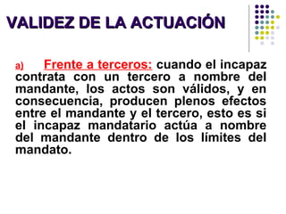 VALIDEZ DE LA ACTUACIÓNVALIDEZ DE LA ACTUACIÓN
a) Frente a terceros: cuando el incapaz
contrata con un tercero a nombre del
mandante, los actos son válidos, y en
consecuencia, producen plenos efectos
entre el mandante y el tercero, esto es si
el incapaz mandatario actúa a nombre
del mandante dentro de los límites del
mandato.
 