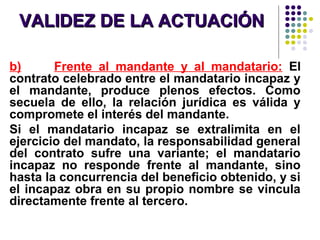 VALIDEZ DE LA ACTUACIÓNVALIDEZ DE LA ACTUACIÓN
b) Frente al mandante y al mandatario: El
contrato celebrado entre el mandatario incapaz y
el mandante, produce plenos efectos. Como
secuela de ello, la relación jurídica es válida y
compromete el interés del mandante.
Si el mandatario incapaz se extralimita en el
ejercicio del mandato, la responsabilidad general
del contrato sufre una variante; el mandatario
incapaz no responde frente al mandante, sino
hasta la concurrencia del beneficio obtenido, y si
el incapaz obra en su propio nombre se vincula
directamente frente al tercero.
 