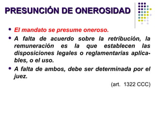 PRESUNCIÓN DE ONEROSIDADPRESUNCIÓN DE ONEROSIDAD
 El mandato se presume oneroso.
 A falta de acuerdo sobre la retribución, la
remuneración es la que establecen las
disposiciones legales o reglamentarias aplica-
bles, o el uso.
 A falta de ambos, debe ser determinada por el
juez.
(art. 1322 CCC)
 