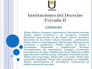 UNIDAD XII
Títulos Valores. Concepto e importancia. Libertad de creación.
Títulos valores cartulares y no cartulares. Concepto.
Elementos estructurales de los títulos valores cartulares.
Caracteres de los títulos valores: Generales y particulares.
Firmas falsas y otros supuestos. Alteraciones. Representación
inexistente o insuficiente. Títulos valores en blanco e
incompletos. Titularidad y Legitimación. Nociones.
Incumplimiento del asentimiento conyugal. Circulación:
principios que la rigen. Clasificación de los títulos de crédito
según diversos criterios: causa, contenido, circulación, forma.
Título valor al portador. Título valor a la orden. Título valor
nominativo endosable. Título valor nominativo no endosable.
Títulos representativos de mercaderías. Cuota-partes de
fondos comunes de inversión.
1
 