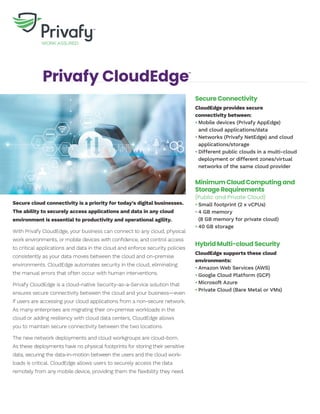 Privafy CloudEdge™
Secure cloud connectivity is a priority for today’s digital businesses.
The ability to securely access applications and data in any cloud
environment is essential to productivity and operational agility.
With Privafy CloudEdge, your business can connect to any cloud, physical
work environments, or mobile devices with confidence, and control access
to critical applications and data in the cloud and enforce security policies
consistently as your data moves between the cloud and on-premise
environments. CloudEdge automates security in the cloud, eliminating
the manual errors that often occur with human interventions.
Privafy CloudEdge is a cloud-native Security-as-a-Service solution that
ensures secure connectivity between the cloud and your business—even
if users are accessing your cloud applications from a non-secure network.
As many enterprises are migrating their on-premise workloads in the
cloud or adding resiliency with cloud data centers, CloudEdge allows
you to maintain secure connectivity between the two locations.
The new network deployments and cloud workgroups are cloud-born.
As these deployments have no physical footprints for storing their sensitive
data, securing the data-in-motion between the users and the cloud work-
loads is critical. CloudEdge allows users to securely access the data
remotely from any mobile device, providing them the flexibility they need.
Secure Connectivity
CloudEdge provides secure
connectivity between:
•	Mobile devices (Privafy AppEdge)
	 and cloud applications/data
•	Networks (Privafy NetEdge) and cloud
	applications/storage
•	Different public clouds in a multi-cloud 	
	 deployment or different zones/virtual
	 networks of the same cloud provider
Minimum Cloud Computing and
Storage Requirements
(Public and Private Cloud)
•	Small footprint (2 x vCPUs)
•	4 GB memory
	 (8 GB memory for private cloud)
•	40 GB storage
Hybrid Multi-cloud Security
CloudEdge supports these cloud
environments:
•	Amazon Web Services (AWS)
•	Google Cloud Platform (GCP)
•	Microsoft Azure
•	Private Cloud (Bare Metal or VMs)
 
