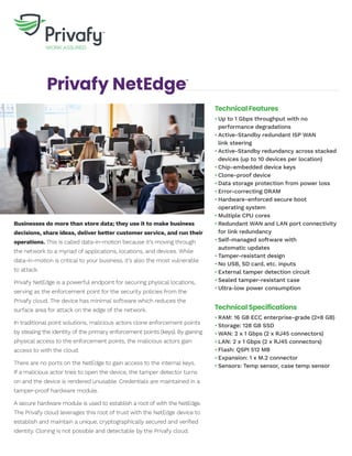 Privafy NetEdge™
Businesses do more than store data; they use it to make business
decisions, share ideas, deliver better customer service, and run their
operations. This is called data-in-motion because it’s moving through
the network to a myriad of applications, locations, and devices. While
data-in-motion is critical to your business, it’s also the most vulnerable
to attack.
Privafy NetEdge is a powerful endpoint for securing physical locations,
serving as the enforcement point for the security policies from the
Privafy cloud. The device has minimal software which reduces the
surface area for attack on the edge of the network.
In traditional point solutions, malicious actors clone enforcement points
by stealing the identity of the primary enforcement points (keys). By gaining
physical access to the enforcement points, the malicious actors gain
access to with the cloud.
There are no ports on the NetEdge to gain access to the internal keys.
If a malicious actor tries to open the device, the tamper detector turns
on and the device is rendered unusable. Credentials are maintained in a
tamper-proof hardware module.
A secure hardware module is used to establish a root of with the NetEdge.
The Privafy cloud leverages this root of trust with the NetEdge device to
establish and maintain a unique, cryptographically secured and verified
identity. Cloning is not possible and detectable by the Privafy cloud.
Technical Features
•	Up to 1 Gbps throughput with no	
performance degradations
•	Active-Standby redundant ISP WAN	
link steering
•	Active-Standby redundancy across stacked		
devices (up to 10 devices per location)
•	Chip-embedded device keys
•	Clone-proof device
•	Data storage protection from power loss
•	Error-correcting DRAM
•	Hardware-enforced secure boot	
operating system
•	Multiple CPU cores
•	Redundant WAN and LAN port connectivity		
for link redundancy
•	Self-managed software with	
automatic updates
•	Tamper-resistant design
•	No USB, SD card, etc. inputs
•	External tamper detection circuit
•	Sealed tamper-resistant case
•	Ultra-low power consumption
Technical Specifications
•	RAM: 16 GB ECC enterprise-grade (2×8 GB)
•	Storage: 128 GB SSD
•	WAN: 2 x 1 Gbps (2 x RJ45 connectors)
•	LAN: 2 x 1 Gbps (2 x RJ45 connectors)
•	Flash: QSPI 512 MB
•	Expansion: 1 x M.2 connector
•	Sensors: Temp sensor, case temp sensor
 