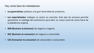Hay varios tipos de marketplaces:
• Los generalistas: publican una gran diversidad de productos.
• Los especializados: trabajan un sector en concreto. Este tipo de acciones permite
aprovechar el catálogo del ecommerce para abrir un nuevo canal de venta fuera de
la plataforma original.
• B2B (Business to business): de negocio a negocio.
• B2C (Business to consumer): de negocio a consumidor.
• C2C (Consumer to consumer): de consumidor a consumidor.
 