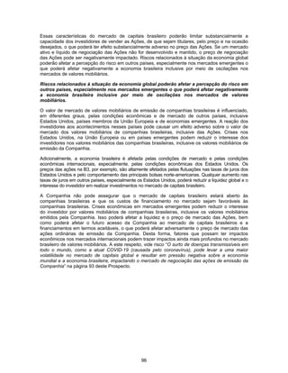 96
Essas características do mercado de capitais brasileiro poderão limitar substancialmente a
capacidade dos investidores de vender as Ações, de que sejam titulares, pelo preço e na ocasião
desejados, o que poderá ter efeito substancialmente adverso no preço das Ações. Se um mercado
ativo e líquido de negociação das Ações não for desenvolvido e mantido, o preço de negociação
das Ações pode ser negativamente impactado. Riscos relacionados à situação da economia global
poderão afetar a percepção do risco em outros países, especialmente nos mercados emergentes o
que poderá afetar negativamente a economia brasileira inclusive por meio de oscilações nos
mercados de valores mobiliários.
Riscos relacionados à situação da economia global poderão afetar a percepção do risco em
outros países, especialmente nos mercados emergentes o que poderá afetar negativamente
a economia brasileira inclusive por meio de oscilações nos mercados de valores
mobiliários.
O valor de mercado de valores mobiliários de emissão de companhias brasileiras é influenciado,
em diferentes graus, pelas condições econômicas e de mercado de outros países, inclusive
Estados Unidos, países membros da União Europeia e de economias emergentes. A reação dos
investidores aos acontecimentos nesses países pode causar um efeito adverso sobre o valor de
mercado dos valores mobiliários de companhias brasileiras, inclusive das Ações. Crises nos
Estados Unidos, na União Europeia ou em países emergentes podem reduzir o interesse dos
investidores nos valores mobiliários das companhias brasileiras, inclusive os valores mobiliários de
emissão da Companhia.
Adicionalmente, a economia brasileira é afetada pelas condições de mercado e pelas condições
econômicas internacionais, especialmente, pelas condições econômicas dos Estados Unidos. Os
preços das ações na B3, por exemplo, são altamente afetados pelas flutuações nas taxas de juros dos
Estados Unidos e pelo comportamento das principais bolsas norte-americanas. Qualquer aumento nas
taxas de juros em outros países, especialmente os Estados Unidos, poderá reduzir a liquidez global e o
interesse do investidor em realizar investimentos no mercado de capitais brasileiro.
A Companhia não pode assegurar que o mercado de capitais brasileiro estará aberto às
companhias brasileiras e que os custos de financiamento no mercado sejam favoráveis às
companhias brasileiras. Crises econômicas em mercados emergentes podem reduzir o interesse
do investidor por valores mobiliários de companhias brasileiras, inclusive os valores mobiliários
emitidos pela Companhia. Isso poderá afetar a liquidez e o preço de mercado das Ações, bem
como poderá afetar o futuro acesso da Companhia ao mercado de capitais brasileiros e a
financiamentos em termos aceitáveis, o que poderá afetar adversamente o preço de mercado das
ações ordinárias de emissão da Companhia. Desta forma, fatores que possam ter impactos
econômicos nos mercados internacionais podem trazer impactos ainda mais profundos no mercado
brasileiro de valores mobiliários. A este respeito, vide risco “O surto de doenças transmissíveis em
todo o mundo, como a atual COVID-19 (causada pelo coronavírus), pode levar a uma maior
volatilidade no mercado de capitais global e resultar em pressão negativa sobre a economia
mundial e a economia brasileira, impactando o mercado de negociação das ações de emissão da
Companhia” na página 93 deste Prospecto.
 