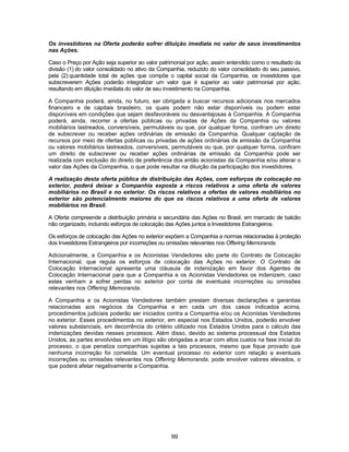 99
Os investidores na Oferta poderão sofrer diluição imediata no valor de seus investimentos
nas Ações.
Caso o Preço por Ação seja superior ao valor patrimonial por ação, assim entendido como o resultado da
divisão (1) do valor consolidado no ativo da Companhia, reduzido do valor consolidado do seu passivo,
pela (2) quantidade total de ações que compõe o capital social da Companhia, os investidores que
subscreverem Ações poderão integralizar um valor que é superior ao valor patrimonial por ação,
resultando em diluição imediata do valor de seu investimento na Companhia.
A Companhia poderá, ainda, no futuro, ser obrigada a buscar recursos adicionais nos mercados
financeiro e de capitais brasileiro, os quais podem não estar disponíveis ou podem estar
disponíveis em condições que sejam desfavoráveis ou desvantajosas à Companhia. A Companhia
poderá, ainda, recorrer a ofertas públicas ou privadas de Ações da Companhia ou valores
mobiliários lastreados, conversíveis, permutáveis ou que, por qualquer forma, confiram um direito
de subscrever ou receber ações ordinárias de emissão da Companhia. Qualquer captação de
recursos por meio de ofertas públicas ou privadas de ações ordinárias de emissão da Companhia
ou valores mobiliários lastreados, conversíveis, permutáveis ou que, por qualquer forma, confiram
um direito de subscrever ou receber ações ordinárias de emissão da Companhia pode ser
realizada com exclusão do direito de preferência dos então acionistas da Companhia e/ou alterar o
valor das Ações da Companhia, o que pode resultar na diluição da participação dos investidores.
A realização desta oferta pública de distribuição das Ações, com esforços de colocação no
exterior, poderá deixar a Companhia exposta a riscos relativos a uma oferta de valores
mobiliários no Brasil e no exterior. Os riscos relativos a ofertas de valores mobiliários no
exterior são potencialmente maiores do que os riscos relativos a uma oferta de valores
mobiliários no Brasil.
A Oferta compreende a distribuição primária e secundária das Ações no Brasil, em mercado de balcão
não organizado, incluindo esforços de colocação das Ações juntos a Investidores Estrangeiros.
Os esforços de colocação das Ações no exterior expõem a Companhia a normas relacionadas à proteção
dos Investidores Estrangeiros por incorreções ou omissões relevantes nos Offering Memoranda.
Adicionalmente, a Companhia e os Acionistas Vendedores são parte do Contrato de Colocação
Internacional, que regula os esforços de colocação das Ações no exterior. O Contrato de
Colocação Internacional apresenta uma cláusula de indenização em favor dos Agentes de
Colocação Internacional para que a Companhia e os Acionistas Vendedores os indenizem, caso
estes venham a sofrer perdas no exterior por conta de eventuais incorreções ou omissões
relevantes nos Offering Memoranda.
A Companhia e os Acionistas Vendedores também prestam diversas declarações e garantias
relacionadas aos negócios da Companhia e em cada um dos casos indicados acima,
procedimentos judiciais poderão ser iniciados contra a Companhia e/ou os Acionistas Vendedores
no exterior. Esses procedimentos no exterior, em especial nos Estados Unidos, poderão envolver
valores substanciais, em decorrência do critério utilizado nos Estados Unidos para o cálculo das
indenizações devidas nesses processos. Além disso, devido ao sistema processual dos Estados
Unidos, as partes envolvidas em um litígio são obrigadas a arcar com altos custos na fase inicial do
processo, o que penaliza companhias sujeitas a tais processos, mesmo que fique provado que
nenhuma incorreção foi cometida. Um eventual processo no exterior com relação a eventuais
incorreções ou omissões relevantes nos Offering Memoranda, pode envolver valores elevados, o
que poderá afetar negativamente a Companhia.
 
