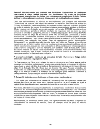 100
Eventual descumprimento por qualquer das Instituições Consorciadas de obrigações
relacionadas à Oferta poderá acarretar seu desligamento do grupo de instituições
responsáveis pela colocação das Ações, com o consequente cancelamento de todos Pedidos
de Reserva e intenções de investimento feitos perante tais Instituições Consorciadas.
Caso haja descumprimento ou indícios de descumprimento, por quaisquer das Instituições
Consorciadas, de qualquer das obrigações previstas no respectivo instrumento de adesão ao
Contrato de Colocação, na carta-convite ou em qualquer contrato celebrado no âmbito da Oferta,
ou, ainda, de qualquer das normas de conduta previstas na regulamentação aplicável no âmbito da
Oferta, incluindo, sem limitação, as normas previstas na Instrução CVM 400, especialmente as
normas referentes ao período de silêncio, condições de negociação com as Ações ou ações
ordinárias de emissão da Companhia, emissão de relatórios de pesquisa e de marketing da Oferta,
conforme previsto no artigo 48 da Instrução CVM 400, tal Instituição Consorciada, a critério
exclusivo dos Coordenadores da Oferta e sem prejuízo das demais medidas julgadas cabíveis
pelos Coordenadores da Oferta, poderá deixar imediatamente de integrar o grupo de instituições
responsáveis pela colocação das Ações. Caso tal desligamento ocorra, Instituição(ões)
Consorciada(s) em questão deverá(ão) cancelar todos os Pedidos de Reserva e intenções de
investimento que tenha(m) recebido e informar imediatamente os respectivos investidores sobre o
referido cancelamento, os quais não mais participarão da Oferta, sendo que os valores depositados
serão devolvidos sem juros ou correção monetária, sem reembolso e com dedução, se for o caso,
dos valores relativos aos tributos sobre movimentação financeira, eventualmente incidentes. Para
maiores informações, veja a seção “Violações das Normas de Conduta e Cancelamento dos
Pedidos de Reserva” na página 68 deste Prospecto.
A eventual contratação e realização de operações de total return swap e hedge podem
influenciar a demanda e o preço das Ações.
Os Coordenadores da Oferta ou sociedades dos seus conglomerados econômicos poderão realizar
operações com derivativos contratadas com terceiros para proteção (hedge) ou operações de total return
swaps, tendo as ações ordinárias de emissão da Companhia como referência, conforme permitido pelo
artigo 48 da Instrução CVM 400. Desde que tais terceiros não sejam Pessoas Vinculadas, tais
investimentos não serão considerados investimentos realizados por Pessoas Vinculadas para os fins do
artigo 55 da Instrução CVM 400. A realização de tais operações pode influenciar a demanda e,
consequentemente, o preço das ações ordinárias de emissão da Companhia.
A Companhia pode não pagar dividendos ou juros sobre o capital próprio.
O lucro líquido para o exercício social corrente da Companhia poderá ser capitalizado, utilizado para
absorver prejuízos ou, de outra forma, retido, conforme disposto na Lei de Sociedades por Ações, e
poderá não ser disponibilizado para o pagamento de dividendos ou juros sobre o capital próprio.
Além disso, a Lei de Sociedades por Ações faculta às companhias a possibilidade de suspender a
distribuição dos dividendos obrigatórios em qualquer exercício social específico, caso o Conselho
de Administração informe aos acionistas que tal distribuição seria desaconselhável, tendo em vista
as condições econômico-financeiras. Caso isto ocorra, os titulares das nossas ações ordinárias
poderão não receber dividendos ou juros sobre o capital próprio, impactando negativamente o valor
e a liquidez de nossas ações.
Adicionalmente, os dividendos podem, ainda, ser significativamente reduzidos a depender do
comportamento de variáveis de mercado, como por exemplo, taxas de juros no mercado
doméstico.
 