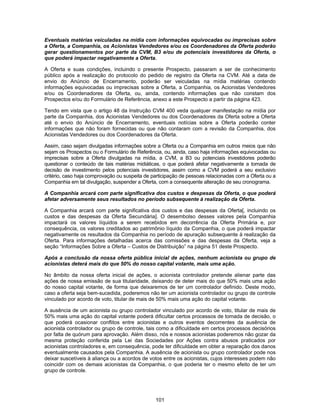 101
Eventuais matérias veiculadas na mídia com informações equivocadas ou imprecisas sobre
a Oferta, a Companhia, os Acionistas Vendedores e/ou os Coordenadores da Oferta poderão
gerar questionamentos por parte da CVM, B3 e/ou de potenciais investidores da Oferta, o
que poderá impactar negativamente a Oferta.
A Oferta e suas condições, incluindo o presente Prospecto, passaram a ser de conhecimento
público após a realização do protocolo do pedido de registro da Oferta na CVM. Até a data de
envio do Anúncio de Encerramento, poderão ser veiculadas na mídia matérias contendo
informações equivocadas ou imprecisas sobre a Oferta, a Companhia, os Acionistas Vendedores
e/ou os Coordenadores da Oferta, ou, ainda, contendo informações que não constam dos
Prospectos e/ou do Formulário de Referência, anexo a este Prospecto a partir da página 423.
Tendo em vista que o artigo 48 da Instrução CVM 400 veda qualquer manifestação na mídia por
parte da Companhia, dos Acionistas Vendedores ou dos Coordenadores da Oferta sobre a Oferta
até o envio do Anúncio de Encerramento, eventuais notícias sobre a Oferta poderão conter
informações que não foram fornecidas ou que não contaram com a revisão da Companhia, dos
Acionistas Vendedores ou dos Coordenadores da Oferta.
Assim, caso sejam divulgadas informações sobre a Oferta ou a Companhia em outros meios que não
sejam os Prospectos ou o Formulário de Referência, ou, ainda, caso haja informações equivocadas ou
imprecisas sobre a Oferta divulgadas na mídia, a CVM, a B3 ou potenciais investidores poderão
questionar o conteúdo de tais matérias midiáticas, o que poderá afetar negativamente a tomada de
decisão de investimento pelos potenciais investidores, assim como a CVM poderá a seu exclusivo
critério, caso haja comprovação ou suspeita de participação de pessoas relacionadas com a Oferta ou a
Companhia em tal divulgação, suspender a Oferta, com a consequente alteração de seu cronograma.
A Companhia arcará com parte significativa dos custos e despesas da Oferta, o que poderá
afetar adversamente seus resultados no período subsequente à realização da Oferta.
A Companhia arcará com parte significativa dos custos e das despesas da Oferta[, incluindo os
custos e das despesas da Oferta Secundária]. O desembolso desses valores pela Companhia
impactará os valores líquidos a serem recebidos em decorrência da Oferta Primária e, por
consequência, os valores creditados ao patrimônio líquido da Companhia, o que poderá impactar
negativamente os resultados da Companhia no período de apuração subsequente à realização da
Oferta. Para informações detalhadas acerca das comissões e das despesas da Oferta, veja a
seção “Informações Sobre a Oferta – Custos de Distribuição” na página 51 deste Prospecto.
Após a conclusão da nossa oferta pública inicial de ações, nenhum acionista ou grupo de
acionistas deterá mais do que 50% do nosso capital votante, mais uma ação.
No âmbito da nossa oferta inicial de ações, o acionista controlador pretende alienar parte das
ações de nossa emissão de sua titularidade, deixando de deter mais do que 50% mais uma ação
do nosso capital votante, de forma que deixaremos de ter um controlador definido. Deste modo,
caso a oferta seja bem-sucedida, poderemos não ter um acionista controlador ou grupo de controle
vinculado por acordo de voto, titular de mais de 50% mais uma ação do capital votante.
A ausência de um acionista ou grupo controlador vinculado por acordo de voto, titular de mais de
50% mais uma ação do capital votante poderá dificultar certos processos de tomada de decisão, o
que poderá ocasionar conflitos entre acionistas e outros eventos decorrentes da ausência de
acionista controlador ou grupo de controle, tais como a dificuldade em certos processos decisórios
por falta de quórum para aprovação. Além disso, nós e nossos acionistas poderemos não gozar da
mesma proteção conferida pela Lei das Sociedades por Ações contra abusos praticados por
acionistas controladores e, em consequência, pode ter dificuldade em obter a reparação dos danos
eventualmente causados pela Companhia. A ausência de acionista ou grupo controlador pode nos
deixar suscetíveis à aliança ou a acordos de votos entre os acionistas, cujos interesses podem não
coincidir com os demais acionistas da Companhia, o que poderia ter o mesmo efeito de ter um
grupo de controle.
 