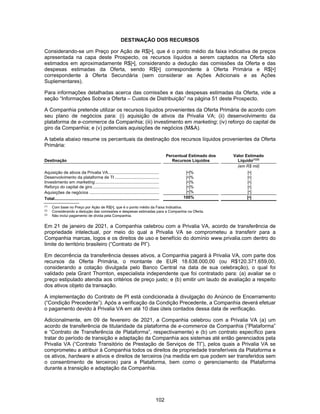 102
DESTINAÇÃO DOS RECURSOS
Considerando-se um Preço por Ação de R$[•], que é o ponto médio da faixa indicativa de preços
apresentada na capa deste Prospecto, os recursos líquidos a serem captados na Oferta são
estimados em aproximadamente R$[•], considerando a dedução das comissões da Oferta e das
despesas estimadas da Oferta, sendo R$[•] correspondente à Oferta Primária e R$[•]
correspondente à Oferta Secundária (sem considerar as Ações Adicionais e as Ações
Suplementares).
Para informações detalhadas acerca das comissões e das despesas estimadas da Oferta, vide a
seção “Informações Sobre a Oferta – Custos de Distribuição” na página 51 deste Prospecto.
A Companhia pretende utilizar os recursos líquidos provenientes da Oferta Primária de acordo com
seu plano de negócios para: (i) aquisição de ativos da Privalia VA; (ii) desenvolvimento da
plataforma de e-commerce da Companhia; (iii) investimento em marketing; (iv) reforço do capital de
giro da Companhia; e (v) potenciais aquisições de negócios (M&A).
A tabela abaixo resume os percentuais da destinação dos recursos líquidos provenientes da Oferta
Primária:
Destinação
Percentual Estimado dos
Recursos Líquidos
Valor Estimado
Líquido(1)(2)
(em R$ mil)
Aquisição de ativos da Privalia VA............................................ [•]% [•]
Desenvolvimento da plataforma de TI ...................................... [•]% [•]
Investimento em marketing....................................................... [•]% [•]
Reforço do capital de giro ......................................................... [•]% [•]
Aquisições de negócios ............................................................ [•]% [•]
Total.......................................................................................... 100% [•]
(1)
Com base no Preço por Ação de R$[•], que é o ponto médio da Faixa Indicativa.
(2)
Considerando a dedução das comissões e despesas estimadas para a Companhia na Oferta.
(3)
Não inclui pagamento de dívida pela Companhia.
Em 21 de janeiro de 2021, a Companhia celebrou com a Privalia VA, acordo de transferência de
propriedade intelectual, por meio do qual a Privalia VA se comprometeu a transferir para a
Companhia marcas, logos e os direitos de uso e benefício do domínio www.privalia.com dentro do
limite do território brasileiro (“Contrato de PI”).
Em decorrência da transferência desses ativos, a Companhia pagará à Privalia VA, com parte dos
recursos da Oferta Primária, o montante de EUR 18.638.000,00 (ou R$120.371.659,00,
considerando a cotação divulgada pelo Banco Central na data de sua celebração), o qual foi
validado pela Grant Thornton, especialista independente que foi contratado para: (a) avaliar se o
preço estipulado atendia aos critérios de preço justo; e (b) emitir um laudo de avaliação a respeito
dos ativos objeto da transação.
A implementação do Contrato de PI está condicionada à divulgação do Anúncio de Encerramento
(“Condição Precedente”). Após a verificação da Condição Precedente, a Companhia deverá efetuar
o pagamento devido à Privalia VA em até 10 dias úteis contados dessa data de verificação.
Adicionalmente, em 09 de fevereiro de 2021, a Companhia celebrou com a Privalia VA (a) um
acordo de transferência de titularidade da plataforma de e-commerce da Companhia (“Plataforma”
e “Contrato de Transferência de Plataforma”, respectivamente) e (b) um contrato específico para
tratar do período de transição e adaptação da Companhia aos sistemas até então gerenciados pela
Privalia VA (“Contrato Transitório de Prestação de Serviços de TI”), pelos quais a Privalia VA se
comprometeu a atribuir à Companhia todos os direitos de propriedade transferíveis da Plataforma e
os ativos, hardware e ativos e direitos de terceiros (na medida em que podem ser transferidos sem
o consentimento de terceiros) para a Plataforma, bem como o gerenciamento da Plataforma
durante a transição e adaptação da Companhia.
 