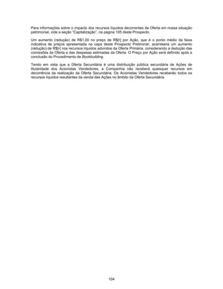 104
Para informações sobre o impacto dos recursos líquidos decorrentes da Oferta em nossa situação
patrimonial, vide a seção “Capitalização”, na página 105 deste Prospecto.
Um aumento (redução) de R$1,00 no preço de R$[•] por Ação, que é o ponto médio da faixa
indicativa de preços apresentada na capa deste Prospecto Preliminar, acarretaria um aumento
(redução) de R$[•] nos recursos líquidos advindos da Oferta Primária, considerando a dedução das
comissões da Oferta e das despesas estimadas da Oferta. O Preço por Ação será definido após a
conclusão do Procedimento de Bookbuilding.
Tendo em vista que a Oferta Secundária é uma distribuição pública secundária de Ações de
titularidade dos Acionistas Vendedores, a Companhia não receberá quaisquer recursos em
decorrência da realização da Oferta Secundária. Os Acionistas Vendedores receberão todos os
recursos líquidos resultantes da venda das Ações no âmbito da Oferta Secundária.
 