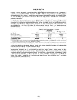 105
CAPITALIZAÇÃO
A tabela a seguir apresenta informações sobre os empréstimos e financiamentos da Companhia e
sua estrutura de capital em 31 de dezembro de 2020 e indicam: (i) a posição naquela data; e (ii) os
valores ajustados para refletir o recebimento dos recursos líquidos provenientes da Oferta Primária,
no valor de R$[•], com base no Preço por Ação de R$[•] após a dedução das comissões e
despesas estimadas.
As informações abaixo, referentes à coluna “Efetivo”, foram extraídas das informações financeiras
trimestrais da Companhia relativas ao exercício social encerrado em 31 de dezembro de 2020,
revisadas pelos Auditores Independentes, e devem ser lidas em conjunto com as mesmas, bem
como as seções 3 e 10 do Formulário de Referência nas páginas 434 e 577, respectivamente,
deste Prospecto.
Exercício social encerrado em 31/12/2020
(em R$ mil) Efetivo
Ajustado
considerando o
aumento de capital(1)
Ajustado para a
Oferta
Passivo (circulante)....................................... 328.120 328.120 328.120
Passivo (não circulante)................................ 83.376 83.376 83.376
Patrimônio líquido....................................... 69.408 70.581 [•]
Capitalização Total(2)
................................... 480.904 482.077 [•]
(1)
Considerando o aumento de capital no montante de R$1.173.387,24, mediante a emissão de 1.524.910 ações ordinárias, aprovado em
Assembleia Geral Extraordinária realizada em 08 de fevereiro de 2021.
(2)
Capitalização total corresponde à soma total do passivo circulante, do passivo não circulante e do patrimônio líquido nas datas indicadas.
Exceto pelo aumento de capital descrito acima, não houve alteração relevante na capitalização
total da Companhia desde 31 de dezembro de 2020.
Um aumento (redução) de R$1,00 no preço de R$[•] por Ação, que é o ponto médio da faixa
indicativa de preços apresentada na capa deste Prospecto Preliminar, acarretaria um aumento
(redução) de R$[•] no nosso patrimônio líquido, considerando a dedução das comissões da Oferta
e das despesas estimadas da Oferta. O valor do nosso patrimônio líquido após a conclusão da
Oferta, está sujeito a alterações do Preço por Ação, que somente será conhecido após a conclusão
do Procedimento de Bookbuilding.
 