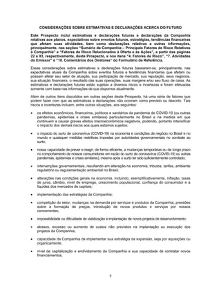 7
CONSIDERAÇÕES SOBRE ESTIMATIVAS E DECLARAÇÕES ACERCA DO FUTURO
Este Prospecto inclui estimativas e declarações futuras e declarações da Companhia
relativas aos planos, expectativas sobre eventos futuros, estratégias, tendências financeiras
que afetam suas atividades, bem como declarações relativas a outras informações,
principalmente, nas seções “Sumário da Companhia – Principais Fatores de Risco Relativos
à Companhia” e “Fatores de Risco Relacionados à Oferta e às Ações”, a partir das páginas
22 e 93, respectivamente, deste Prospecto, e nos itens “4. Fatores de Risco”, “7. Atividades
do Emissor” e “10. Comentários dos Diretores” do Formulário de Referência.
Essas considerações sobre estimativas e declarações futuras basearam-se, principalmente, nas
expectativas atuais da Companhia sobre eventos futuros e tendências financeiras que afetam ou
possam afetar seu setor de atuação, sua participação de mercado, sua reputação, seus negócios,
sua situação financeira, o resultado das suas operações, suas margens e/ou seu fluxo de caixa. As
estimativas e declarações futuras estão sujeitas a diversos riscos e incertezas e foram efetuadas
somente com base nas informações de que dispomos atualmente.
Além de outros itens discutidos em outras seções deste Prospecto, há uma série de fatores que
podem fazer com que as estimativas e declarações não ocorram como previsto ou descrito. Tais
riscos e incertezas incluem, entre outras situações, aos seguintes:
• os efeitos econômicos, financeiros, políticos e sanitários da pandemia de COVID-19 (ou outras
pandemias, epidemias e crises similares) particularmente no Brasil e na medida em que
continuem a causar graves efeitos macroeconômicos negativos, podendo, portanto intensificar
o impacto dos demais riscos aos quais estamos sujeitos;
• o impacto do surto de coronavírus (COVID-19) na economia e condições de negócio no Brasil e no
mundo e quaisquer medidas restritivas impostas por autoridades governamentais no combate ao
surto;
• nossa capacidade de prever e reagir, de forma eficiente, a mudanças temporárias ou de longo prazo
no comportamento de nossos consumidores em razão do surto de coronavírus (COVID-19) ou outras
pandemias, epidemias e crises similares), mesmo após o surto ter sido suficientemente controlado;
• intervenções governamentais, resultando em alteração na economia, tributos, tarifas, ambiente
regulatório ou regulamentação ambiental no Brasil;
• alterações nas condições gerais na economia, incluindo, exemplificativamente, inflação, taxas
de juros, câmbio, nível de emprego, crescimento populacional, confiança do consumidor e a
liquidez dos mercados de capitais;
• implementação das estratégias da Companhia;
• competição do setor, mudanças na demanda por serviços e produtos da Companhia, pressões
sobre a formação de preços, introdução de novos produtos e serviços por nossos
concorrentes;
• impossibilidade ou dificuldade de viabilização e implantação de novos projetos de desenvolvimento;
• atrasos, excesso ou aumento de custos não previstos na implantação ou execução dos
projetos da Companhia;
• capacidade da Companhia de implementar sua estratégia de expansão, seja por aquisições ou
organicamente;
• nível de capitalização e endividamento da Companhia e sua capacidade de contratar novos
financiamentos;
 