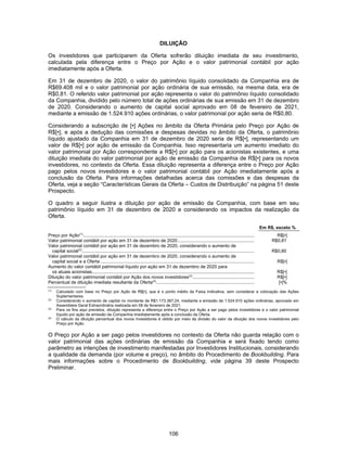 106
DILUIÇÃO
Os investidores que participarem da Oferta sofrerão diluição imediata de seu investimento,
calculada pela diferença entre o Preço por Ação e o valor patrimonial contábil por ação
imediatamente após a Oferta.
Em 31 de dezembro de 2020, o valor do patrimônio líquido consolidado da Companhia era de
R$69.408 mil e o valor patrimonial por ação ordinária de sua emissão, na mesma data, era de
R$0,81. O referido valor patrimonial por ação representa o valor do patrimônio líquido consolidado
da Companhia, dividido pelo número total de ações ordinárias de sua emissão em 31 de dezembro
de 2020. Considerando o aumento de capital social aprovado em 08 de fevereiro de 2021,
mediante a emissão de 1.524.910 ações ordinárias, o valor patrimonial por ação seria de R$0,80.
Considerando a subscrição de [•] Ações no âmbito da Oferta Primária pelo Preço por Ação de
R$[•], e após a dedução das comissões e despesas devidas no âmbito da Oferta, o patrimônio
líquido ajustado da Companhia em 31 de dezembro de 2020 seria de R$[•], representando um
valor de R$[•] por ação de emissão da Companhia. Isso representaria um aumento imediato do
valor patrimonial por Ação correspondente a R$[•] por ação para os acionistas existentes, e uma
diluição imediata do valor patrimonial por ação de emissão da Companhia de R$[•] para os novos
investidores, no contexto da Oferta. Essa diluição representa a diferença entre o Preço por Ação
pago pelos novos investidores e o valor patrimonial contábil por Ação imediatamente após a
conclusão da Oferta. Para informações detalhadas acerca das comissões e das despesas da
Oferta, veja a seção “Características Gerais da Oferta – Custos de Distribuição” na página 51 deste
Prospecto.
O quadro a seguir ilustra a diluição por ação de emissão da Companhia, com base em seu
patrimônio líquido em 31 de dezembro de 2020 e considerando os impactos da realização da
Oferta.
Em R$, exceto %
Preço por Ação(1)
........................................................................................................................................ R$[•]
Valor patrimonial contábil por ação em 31 de dezembro de 2020............................................................. R$0,81
Valor patrimonial contábil por ação em 31 de dezembro de 2020, considerando o aumento de
capital social(2)
......................................................................................................................................... R$0,80
Valor patrimonial contábil por ação em 31 de dezembro de 2020, considerando o aumento de
capital social e a Oferta .......................................................................................................................... R$[•]
Aumento do valor contábil patrimonial líquido por ação em 31 de dezembro de 2020 para
os atuais acionistas................................................................................................................................. R$[•]
Diluição do valor patrimonial contábil por Ação dos novos investidores(3)
................................................. R$[•]
Percentual de diluição imediata resultante da Oferta(4)
.............................................................................. [•]%
(1)
Calculado com base no Preço por Ação de R$[•], que é o ponto médio da Faixa Indicativa, sem considerar a colocação das Ações
Suplementares.
(2)
Considerando o aumento de capital no montante de R$1.173.387,24, mediante a emissão de 1.524.910 ações ordinárias, aprovado em
Assembleia Geral Extraordinária realizada em 08 de fevereiro de 2021.
(3)
Para os fins aqui previstos, diluição representa a diferença entre o Preço por Ação a ser pago pelos investidores e o valor patrimonial
líquido por ação de emissão da Companhia imediatamente após a conclusão da Oferta.
(4)
O cálculo da diluição percentual dos novos investidores é obtido por meio da divisão do valor da diluição dos novos investidores pelo
Preço por Ação.
O Preço por Ação a ser pago pelos investidores no contexto da Oferta não guarda relação com o
valor patrimonial das ações ordinárias de emissão da Companhia e será fixado tendo como
parâmetro as intenções de investimento manifestadas por Investidores Institucionais, considerando
a qualidade da demanda (por volume e preço), no âmbito do Procedimento de Bookbuilding. Para
mais informações sobre o Procedimento de Bookbuilding, vide página 39 deste Prospecto
Preliminar.
 