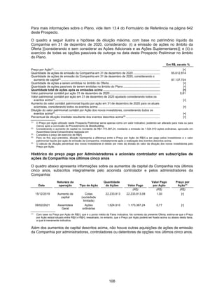 108
Para mais informações sobre o Plano, vide item 13.4 do Formulário de Referência na página 642
deste Prospecto.
O quadro a seguir ilustra a hipótese de diluição máxima, com base no patrimônio líquido da
Companhia em 31 de dezembro de 2020, considerando: (i) a emissão de ações no âmbito da
Oferta [(considerando e sem considerar as Ações Adicionais e as Ações Suplementares)]; e (ii) o
exercício de todas as opções passíveis de outorga na data deste Prospecto Preliminar no âmbito
do Plano.
Em R$, exceto %
Preço por Ação(1)
................................................................................................................................... [•]
Quantidade de ações de emissão da Companhia em 31 de dezembro de 2020 ................................. 85.612.814
Quantidade de ações de emissão da Companhia em 31 de dezembro de 2020, considerando o
aumento de capital(2)
.......................................................................................................................... 87.137.724
Quantidade de ações a serem emitidas no âmbito da Oferta............................................................... [•]
Quantidade de ações passíveis de serem emitidas no âmbito do Plano ............................................. [•]
Quantidade total de ações após as emissões acima ...................................................................... [•]
Valor patrimonial contábil por ação 31 de dezembro de 2020.............................................................. 0,81
Valor patrimonial contábil por ação em 31 de dezembro de 2020 ajustado considerando todos os
eventos acima(3)
................................................................................................................................. [•]
Aumento do valor contábil patrimonial líquido por ação em 31 de dezembro de 2020 para os atuais
acionistas, considerando todos os eventos acima ............................................................................ [•]
Diluição do valor patrimonial contábil por Ação dos novos investidores, considerando todos os
eventos acima(4)
................................................................................................................................. [•]
Percentual de diluição imediata resultante dos eventos descritos acima(5)
.......................................... [•]
(1)
O Preço por Ação utilizado neste Prospecto Preliminar serve apenas como um valor indicativo, podendo ser alterado para mais ou para
menos após a conclusão do Procedimento de Bookbuilding.
(2)
Considerando o aumento de capital no montante de R$1.173.387,24, mediante a emissão de 1.524.910 ações ordinárias, aprovado em
Assembleia Geral Extraordinária realizada em
(3)
Considera o preço de exercício de R$[•].
(4)
Para os fins aqui previstos, diluição representa a diferença entre o Preço por Ação de R$[•] a ser pago pelos investidores e o valor
patrimonial líquido por ação de emissão da Companhia, imediatamente após a realização dos eventos descritos acima.
(5)
O cálculo da diluição percentual dos novos investidores é obtido por meio da divisão do valor da diluição dos novos investidores pelo
Preço por Ação.
Histórico do preço pago por Administradores e acionista controlador em subscrições de
ações da Companhia nos últimos cinco anos
O quadro abaixo apresenta informações sobre os aumentos de capital da Companhia nos últimos
cinco anos, subscritos integralmente pelo acionista controlador e pelos administradores da
Companhia:
Data
Natureza da
operação Tipo de Ação
Quantidade
de Ações Valor Pago
Valor Pago
por Ação
Preço por
Ação(1)
(R$) (R$) (R$)
15/12/2019 Aumento de
capital
Cotas
(sociedade
limitada)
22.233.813 22.233.813,08 1,00 [•]
08/02/2021 Assembleia
Geral
Ações
ordinárias
1.524.910 1.173.387,24 0,77 [•]
(1)
Com base no Preço por Ação de R$[•], que é o ponto médio da Faixa Indicativa. No contexto da presente Oferta, estima-se que o Preço
por Ação estará situado entre R$[•] e R$[•], ressalvado, no entanto, que o Preço por Ação poderá ser fixado acima ou abaixo desta faixa,
a qual é meramente indicativa.
Além dos aumentos de capital descritos acima, não houve outras aquisições de ações de emissão
da Companhia por administradores, controladores ou detentores de opções nos últimos cinco anos.
 