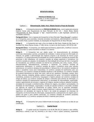 SP - 29148598v2
ESTATUTO SOCIAL
PRIVALIA BRASIL S.A.
CNPJ/ME nº 10.464.223/0001-63
NIRE (em obtenção)
Capítulo I - Denominação, Sede, Foro, Objeto Social e Prazo de Duração
Artigo 1. A Companhia denomina-se PRIVALIA BRASIL S.A., e será regida pelo presente
Estatuto Social, pelo Regulamento do Novo Mercado da B3 S.A. – Brasil, Bolsa, Balcão
(“Regulamento do Novo Mercado” e “B3”, respectivamente) e pela legislação aplicável às
sociedades anônimas.
Parágrafo Único - Com o ingresso da Companhia no Novo Mercado (“Novo Mercado”), sujeitam-
se a Companhia, seus acionistas, incluindo acionistas controladores, administradores e membros
do conselho fiscal, quando instalado, às disposições do Regulamento do Novo Mercado.
Artigo 2. A Companhia tem sede e foro na cidade de São Paulo, Estado de São Paulo, na
Avenida Prof. Alceu Maynar Araújo, nº 698, térreo, no bairro de Vila Cruzeiro, CEP 04726-160.
Parágrafo Único - A Companhia, por deliberação da Diretoria, poderá abrir, modificar e encerrar
filiais, sucursais ou outros escritórios no Brasil e no exterior.
Artigo 3. A Companhia tem por objeto social: (a) desenvolvimento de atividades
comerciais relacionadas a portais, provedores de conteúdo, e outros serviços de informação em
Internet; (b) gestão e administração dos negócios próprios e de empresas do mesmo grupo
econômico; e (c) desenvolvimento de atividades de comércio eletrônico varejista de produtos não
perecíveis e não inflamáveis; (d) comércio varejista de artigos esportivos e recreativos; (e)
comércio varejista de calçados; (j) atividades de intermediação de serviços de frete e transporte
de mercadorias; (g) comércio varejista via internet de variedades, tais como, roupas, móveis,
eletrodomésticos, eletroeletrônicos, cosméticos e bijuterias; (h) comércio varejista de
suplementos alimentares; (i) comércio varejista de peças e acessórios novos para veículos
automotores; (j) comércio varejista de pneumáticos e câmaras de ar; (k) comércio varejista de
peças e acessórios novos para motocicletas; (l) comércio varejista de lubrificantes para uso
automotivo; (m) comércio varejista de bebidas alcoólicas e não alcoólicas; (n) comércio varejista
de produtos alimentícios em geral, tais como, café em pó, panetone, chocolates, queijos, doce
de leite, pimenta, mostarda, geleias, azeites e especiarias em geral; (o) comércio varejista de
cosméticos, produtos de perfumaria, maquiagens e higiene pessoal; (p) comércio varejista de
artigos de óptica; (q) comércio varejista de artigos e alimentos para animais de estimação; (r)
comércio varejista de medicamentos veterinários; (s) atividades de intermediação, organização,
venda e agenciamento de serviços e negócios de viagens, pacotes turísticos, passeios turísticos,
atividades de recreação e entretenimentos, bilhetes de viagens, excursões e acomodações; (t)
atividades de intermediação, organização e reunião de pacotes turísticos e excursões vendidas
por agências de viagens ou diretamente ao público cliente com as seguintes atividades:
transporte, alojamento, visitas a museus, lugares históricos e culturais, teatro, música e eventos
esportivos; (u) atividades de reserva de hotel e de venda de passagens de empresas de
transporte; (v) fornecimento de informação, assessoramento e planejamento de viagens para o
público em geral e para clientes comerciais; (x) comércio varejista de produtos saneantes
domissanitários; e (z) comércio varejista de tintas e materiais para pintura.
Artigo 4. A Companhia tem prazo indeterminado de duração, iniciando-se na data de sua
constituição.
Capítulo II - Capital Social
Artigo 5. O capital social da Companhia é de R$ 86.786.201,24 (oitenta e seis milhões,
setecentos e oitenta e seis mil, duzentos e um reais e vinte e quatro centavos), totalmente
113
 