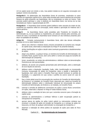 SP - 29148598v2
2/3 do capital social com direito a voto, mas poderá instalar-se em segunda convocação com
qualquer número de presentes.
Parágrafo 5 - As deliberações das Assembleias Gerais de acionistas, ressalvados os casos
previstos em disposição cogente de lei, serão todas tomadas pela maioria absoluta dos acionistas
titulares de ações presentes nas Assembleias, não se computando os votos em branco. Todo
acionista poderá participar e votar à distância em Assembleia Geral, nos termos da Lei das
Sociedades por Ações e regulamentação da CVM.
Parágrafo 6 - A Assembleia Geral somente poderá deliberar sobre assuntos da ordem do dia,
constantes do respectivo edital de convocação, sendo vedada a aprovação de matérias sob a
rubrica genérica.
Artigo 9. As Assembleias Gerais serão presididas pelo Presidente do Conselho de
Administração ou, na sua ausência ou impedimento, por pessoa indicada pelos acionistas, por
maioria de votos. O presidente da Assembleia Geral nomeará um dos indivíduos presentes para
atuar na qualidade de secretário.
Artigo 10. Compete exclusivamente à Assembleia Geral, além das demais atribuições
previstas em lei ou neste Estatuto Social:
I. alterar e/ou reformar o Estatuto Social, inclusive procedendo ao aumento e/ou redução
de capital social, observadas as disposições do Artigo 6º do presente Estatuto;
II. atribuir bonificações em ações e decidir sobre eventuais grupamentos e desdobramentos
de ações;
III. eleger e/ou destituir, a qualquer tempo, os membros do Conselho de Administração e do
Conselho Fiscal, quando houver, bem como definir o número de cargos do Conselho de
Administração da Companhia;
IV. tomar, anualmente, as contas dos administradores e deliberar sobre as demonstrações
financeiras por eles apresentadas;
V. deliberar, de acordo com proposta apresentada pela administração, sobre a destinação
do lucro líquido do exercício;
VI. deliberar sobre a dissolução, liquidação, fusão, cisão, transformação ou incorporação
(inclusive incorporação de ações) da Companhia, sobre a eleição e destituição de
liquidantes, bem como sobre o Conselho Fiscal que deverá funcionar no período de
liquidação, e o julgamento de suas contas e partilha do acervo social em caso de
liquidação;
VII. fixar o limite global anual da remuneração dos membros do Conselho de Administração,
da Diretoria e, se instalado, do Conselho Fiscal; observado que, caberá ao Conselho de
Administração deliberar sobre a distribuição individual da remuneração do próprio
Conselho de Administração, da Diretoria e, se instalado, do Conselho Fiscal;
VIII. autorizar a emissão de debêntures conversíveis em ações e outros títulos conversíveis
em ações, observado o disposto no Artigo 6º deste Estatuto Social;
IX. deliberar sobre a avaliação de bens com que o acionista concorrer para a formação do
capital social;
X. autorizar os administradores a confessar falência e pedir recuperação judicial ou
extrajudicial da Companhia;
XI. aprovar planos de opções de ações (stock option) ou instrumentos similares que
envolvam a emissão de ações de emissão da Companhia ou a entrega de ações em
tesouraria, em favor de qualquer administrador ou empregado da Companhia; e
XII. dispensar a realização de oferta pública de aquisição de ações para saída do Novo
Mercado.
Capítulo IV - Da Administração da Companhia
115
 