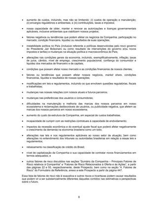 8
• aumento de custos, incluindo, mas não se limitando: (i) custos de operação e manutenção;
(ii) encargos regulatórios e ambientais; e (iii) contribuições, taxas e impostos;
• nossa capacidade de obter, manter e renovar as autorizações e licenças governamentais
aplicáveis, inclusive ambientais que viabilizem nossos projetos;
• fatores negativos ou tendências que podem afetar os negócios da Companhia, participação no
mercado, condição financeira, liquidez ou resultados de suas operações;
• instabilidade política no País (inclusive referente a políticas desenvolvidas pelo novo governo
do Presidente Jair Bolsonaro ou como resultado de intervenções do governo e/ou novos
impostos e tarifas) e mudanças na situação política e macroeconômica do País;
• alterações nas condições gerais da economia, incluindo, exemplificativamente, inflação, taxas
de juros, câmbio, nível de emprego, crescimento populacional, confiança do consumidor e
liquidez dos mercados de financeiro e de capitais;
• condições que possam afetar nosso mercado e as condições financeiras de nossos clientes;
• fatores ou tendências que possam afetar nossos negócios, market share, condições
financeiras, liquidez e resultados de nossas operações;
• modificações em leis e regulamentos, incluindo os que envolvem questões regulatórias, fiscais
e trabalhistas;
• mudanças nas nossas relações com nossos atuais e futuros parceiros;
• mudanças nas preferências dos usuários e consumidores;
• dificuldades na manutenção e melhoria das marcas dos nossos parceiros em nosso
ecossistema e reclamações desfavoráveis de usuários, ou publicidade negativa, que afetem as
marcas dos nossos parceiros em nosso ecossistema;
• aumento do custo da estrutura da Companhia, em especial de custos trabalhistas;
• incapacidade de cumprir com as restrições contratuais à capacidade de endividamento;
• impactos da recessão econômica e do eventual ajuste fiscal que poderá afetar negativamente
o crescimento da demanda na economia brasileira como um todo;
• alterações nas leis e nos regulamentos aplicáveis ao nosso setor de atuação, bem como
alterações no entendimento dos tribunais ou autoridades brasileiras em relação a essas leis e
regulamentos;
• rebaixamento na classificação de crédito do Brasil;
• nível de capitalização da Companhia e sua capacidade de contratar novos financiamentos em
termos adequados; e
• outros fatores de risco discutidos nas seções “Sumário da Companhia – Principais Fatores de
Risco relativos à Companhia” e “Fatores de Risco Relacionados à Oferta e às Ações”, a partir
das páginas 22 e 93, respectivamente, deste Prospecto, bem como na seção “4. Fatores de
Risco” do Formulário de Referência, anexo a este Prospecto a partir da página 447.
Essa lista de fatores de risco não é exaustiva e outros riscos e incertezas podem causar resultados
que podem vir a ser substancialmente diferentes daqueles contidos nas estimativas e perspectivas
sobre o futuro.
 