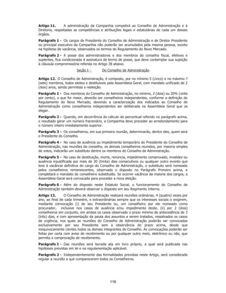 SP - 29148598v2
Artigo 11. A administração da Companhia competirá ao Conselho de Administração e à
Diretoria, respeitadas as competências e atribuições legais e estatutárias de cada um desses
órgãos.
Parágrafo 1 - Os cargos de Presidente do Conselho de Administração e de Diretor Presidente
ou principal executivo da Companhia não poderão ser acumulados pela mesma pessoa, exceto
na hipótese de vacância, observados os termos do Regulamento do Novo Mercado.
Parágrafo 2 - A posse dos administradores e dos membros do conselho fiscal, efetivos e
suplentes, fica condicionada à assinatura de termo de posse, que deve contemplar sua sujeição
à cláusula compromissória referida no Artigo 38 abaixo.
Seção I - Do Conselho de Administração
Artigo 12. O Conselho de Administração, é composto, por no mínimo 5 (cinco) e no máximo 7
(sete) membros, todos eleitos e destituíveis pela Assembleia Geral, com mandato unificado de 2
(dois) anos, sendo permitida a reeleição.
Parágrafo 1 - Dos membros do Conselho de Administração, no mínimo, 2 (dois) ou 20% (vinte
por cento), o que for maior, deverão ser conselheiros independentes, conforme a definição do
Regulamento do Novo Mercado, devendo a caracterização dos indicados ao Conselho de
Administração como conselheiros independentes ser deliberada na Assembleia Geral que os
eleger.
Parágrafo 2 - Quando, em decorrência do cálculo do percentual referido no parágrafo acima,
o resultado gerar um número fracionário, a Companhia deve proceder ao arredondamento para
o número inteiro imediatamente superior.
Parágrafo 3 - Os conselheiros, em sua primeira reunião, determinarão, dentre eles, quem será
o Presidente do Conselho.
Parágrafo 4 - No caso de ausência ou impedimento temporário do Presidente do Conselho de
Administração, nas reuniões do conselho, os demais conselheiros reunidos, por maioria simples
de votos, indicarão um substituto dentre os membros do Conselho de Administração.
Parágrafo 5 - No caso de destituição, morte, renúncia, impedimento comprovado, invalidez ou
ausência injustificada por mais de 30 (trinta) dias consecutivos ou qualquer outro evento que
leve à vacância definitiva do cargo do Conselho de Administração, o substituto será nomeado
pelos conselheiros remanescentes, observado o disposto no Parágrafo Primeiro acima, e
completará o mandato do conselheiro substituído. Se ocorrer vacância da maioria dos cargos, a
Assembleia Geral será convocada para proceder a nova eleição.
Parágrafo 6 - Além do disposto neste Estatuto Social, o funcionamento do Conselho de
Administração também deverá observar o disposto em seu Regimento Interno.
Artigo 13. O Conselho de Administração realizará reuniões ordinárias, 4 (quatro) vezes por
ano, ao final de cada trimestre, e extraordinárias sempre que os interesses sociais o exigirem,
mediante convocação (i) de seu Presidente ou, um conselheiro por ele nomeado como
procurador, inclusive nos casos de ausência e/ou impedimento deste, (ii) por 2 (dois)
conselheiros em conjunto, em ambos os casos observado o prazo mínimo de antecedência de 3
(três) dias, e com apresentação da pauta dos assuntos a serem tratados, ressalvados os casos
de urgência, nos quais as reuniões do Conselho de Administração poderão ser convocadas
exclusivamente por seu Presidente sem a observância do prazo acima, desde que
inequivocamente cientes todos os demais integrantes do Conselho. As convocações poderão ser
feitas por carta com aviso de recebimento ou por qualquer outro meio, eletrônico ou não, que
permita a comprovação de recebimento.
Parágrafo 1 - Das reuniões será lavrada ata em livro próprio, a qual será publicada nas
hipóteses previstas em lei e na regulamentação aplicável.
Parágrafo 2 - Independentemente das formalidades previstas neste Artigo, será considerada
regular a reunião a que comparecerem todos os Conselheiros.
116
 
