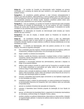 SP - 29148598v2
Artigo 14. As reuniões do Conselho de Administração serão instaladas em primeira
convocação com a presença da maioria dos seus membros e, em segunda convocação, por
qualquer número.
Parágrafo 1 - Os conselheiros poderão participar e votar (inclusive antecipadamente) à
distância, por meio de telefone, videoconferência, e-mail ou qualquer outro meio eletrônico, nos
termos do Regimento Interno do Conselho de Administração. O conselheiro que assim participar
será considerado presente em referida reunião. Qualquer conselheiro poderá indicar outro
conselheiro para representá-lo em uma reunião, via procuração.
Parágrafo 2 - Uma vez instaladas, as reuniões do Conselho de Administração serão presididas
pelo Presidente do Conselho de Administração, ou, em sua ausência, por outro conselheiro
indicado por escrito pelo Presidente do Conselho de Administração. O presidente da reunião
convidará um dos presentes para secretariar os trabalhos.
Parágrafo 3 - As deliberações do Conselho de Administração serão tomadas por maioria
absoluta dos seus membros.
Parágrafo 4 - Em caso de empate, a decisão caberá ao Presidente do Conselho de
Administração.
Artigo 15. Os Conselheiros deverão abster-se de intervir e votar nas deliberações
relacionadas a assuntos sobre os quais tenham ou representem interesse conflitante com a
Companhia, devendo respeitar as regras relativas a conflito de interesse estabelecidas na Lei das
Sociedades por Ações.
Artigo 16. O Conselho de Administração, além dos poderes previstos em lei e neste
Estatuto, terá ainda as seguintes atribuições:
(a) fixar a orientação geral dos negócios, inclusive aprovando plano de negócios, política de
investimentos, avaliação da governança e da remuneração da Companhia;
(b) eleger e destituir os diretores da Companhia;
(c) fiscalizar a gestão dos Diretores, examinando, a qualquer tempo, os livros e papéis da
Companhia, solicitar informações sobre contratos celebrados ou em via de celebração, e
sobre quaisquer outros atos;
(d) estabelecer a remuneração individual dos administradores, observado o disposto no
Artigo 10 do presente Estatuto;
(e) deliberar sobre qualquer aumento do capital social da Companhia ou emissão de ações
ou de títulos conversíveis ou permutáveis por ações, dentro do capital autorizado,
conforme Artigo 6º deste Estatuto Social;
(f) deliberar sobre a emissão de debêntures simples, não conversíveis em ações, commercial
papers, notas promissórias, bonds, notes e de quaisquer outros títulos de uso comum no
mercado, para distribuição pública ou privada;
(g) convocar a Assembleia Geral quando julgar conveniente ou nas hipóteses exigidas pela
Lei das Sociedades por Ações;
(h) manifestar-se sobre o relatório da administração, as contas da diretoria da Companhia e
as demonstrações financeiras da Companhia, bem como deliberar sobre sua submissão
à Assembleia Geral;
(i) apreciar os resultados trimestrais das operações da Companhia;
(j) submeter à Assembleia Geral Ordinária proposta de destinação do lucro líquido do
exercício;
(k) aprovar, ad referendum da Assembleia Geral, o pagamento de dividendos intermediários
ou intercalares, conforme Artigo 33, Parágrafo Terceiro, abaixo;
(l) escolher e destituir os auditores independentes, observando-se, nessa escolha, o disposto
na regulamentação aplicável. A empresa de auditoria externa reportar-se-á ao Conselho
de Administração;
117
 