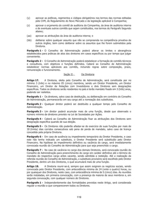 SP - 29148598v2
(y) aprovar as políticas, regimentos e códigos obrigatórios nos termos das normas editadas
pela CVM, do Regulamento do Novo Mercado e da legislação aplicável à Companhia;
(z) aprovar o orçamento do comitê de auditoria da Companhia, da área de auditoria interna
e de eventuais outros comitês que sejam constituídos, nos termos do Parágrafo Segundo
abaixo;
(aa) aprovar as atribuições da área de auditoria interna; e
(bb) deliberar sobre qualquer assunto que não se compreenda na competência privativa de
outros órgãos, bem como deliberar sobre os assuntos que lhe forem submetidos pela
Diretoria.
Parágrafo 1 - O Conselho de Administração poderá alterar os limites e abrangência
estabelecidos para práticas de atos dos diretores em casos específicos ou por tempo que julgar
conveniente.
Parágrafo 2 - O Conselho de Administração poderá estabelecer a formação de comitês técnicos
e consultivos, com objetivos e funções definidos. Caberá ao Conselho de Administração
estabelecer normas aplicáveis aos comitês, incluindo regras sobre composição, prazo,
remuneração e funcionamento.
Seção II - Da Diretoria
Artigo 17. A Diretoria, eleita pelo Conselho de Administração, será constituída por no
mínimo 3 (três) e no máximo 05 (cinco) membros, sendo um Diretor Presidente, um Diretor
Financeiro, um Diretor de Relações com Investidores e dois Diretores sem designações
específicas. Todos os diretores serão residentes no país e terão mandato fixado em 3 (três) anos,
podendo ser reeleitos.
Parágrafo 1 - Os diretores, salvo caso de destituição, ou deliberação em contrário do Conselho
de Administração, permanecerão em seu cargo até a nomeação dos substitutos.
Parágrafo 2 - Qualquer diretor poderá ser destituído a qualquer tempo pelo Conselho de
Administração.
Parágrafo 3 - Um diretor poderá acumular mais de uma função, desde que observado o
número mínimo de diretores previsto na Lei de Sociedades por Ações.
Parágrafo 4 - Caberá ao Conselho de Administração fixar as atribuições dos Diretores sem
designação específica quando de sua eleição.
Parágrafo 5 - Os Diretores não poderão afastar-se do exercício de suas funções por mais de
30 (trinta) dias corridos consecutivos sob pena de perda de mandato, salvo caso de licença
concedida pela própria Diretoria.
Parágrafo 6 - Em caso de ausência ou impedimento temporário do Diretor Presidente, e caso
este não tenha indicado um substituto, o Diretor Presidente será substituído pelo Diretor
Financeiro. Na hipótese de impedimento definitivo ou vacância do cargo, será imediatamente
convocada reunião do Conselho de Administração para que seja preenchido o cargo.
Parágrafo 7 - No caso de vacância no cargo dos demais Diretores, será convocada reunião do
Conselho de Administração para preenchimento do cargo em caráter definitivo até o término do
mandato do respectivo cargo antes vacante, sendo admitida a reeleição. Até a realização da
referida reunião do Conselho de Administração, o substituto provisório será escolhido pelo Diretor
Presidente, dentre um dos Diretores, o qual acumulará mais de uma função.
Artigo 18. A Diretoria reunir-se-á, sempre que assim exigirem os negócios sociais, sendo
convocada pelo Diretor Presidente, com antecedência mínima de 24 (vinte e quatro) horas, ou
por quaisquer dos Diretores, neste caso, com antecedência mínima de 5 (cinco) dias. As reuniões
serão instaladas, em primeira convocação, com a presença da maioria de seus membros e, em
segunda convocação, com qualquer número de Diretores.
Parágrafo 1 - Independentemente das formalidades previstas neste Artigo, será considerada
regular a reunião a que comparecerem todos os Diretores.
119
 
