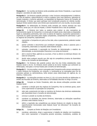 SP - 29148598v2
Parágrafo 2 - As reuniões da Diretoria serão presididas pelo Diretor Presidente, o qual deverá
designar o secretário de cada reunião.
Parágrafo 3 - Os Diretores poderão participar e votar (inclusive antecipadamente) à distância,
por meio de telefone, videoconferência, e-mail ou qualquer outro meio eletrônico, aplicando-se,
mutatis mutandis e conforme aplicáveis, as disposições do Regimento Interno do Conselho de
Administração. O Diretor que assim participar será considerado presente em referida reunião.
Qualquer Diretor poderá indicar outro Diretor para representá-lo em uma reunião, via procuração.
Parágrafo 4 - As deliberações da Diretoria serão tomadas por maioria absoluta dos seus
membros, sendo que, em caso de empate, o Diretor Presidente terá o voto de qualidade.
Artigo 19. A Diretoria tem todos os poderes para praticar os atos necessários ao
funcionamento regular da Companhia e à consecução do objeto social, observadas as disposições
legais ou estatutárias pertinentes, bem como os planos de negócios, orçamentos operacionais e
orçamento de capital aprovados pelos órgãos competentes, competindo-lhe administrar e gerir
os negócios da Companhia, especialmente:
(a) representar a Companhia em juízo ou fora dele, ativa e passivamente, podendo receber
citações;
(b) assinar contratos e documentos que constituam obrigações, ativas e passivas para a
Companhia, observados os requisitos deste Estatuto Social;
(c) submeter, anualmente, à apreciação do Conselho de Administração o relatório da
Administração, as demonstrações financeiras e as contas da Diretoria;
(d) abrir e encerrar filiais, agências ou sucursais, e fixar ou alterar os endereços dessas e da
sede da Companhia.
(e) decidir sobre qualquer assunto que não seja de competência privativa da Assembleia
Geral ou do Conselho de Administração.
Parágrafo 1 - Os Diretores não poderão praticar atos fora dos limites estabelecidos neste
Estatuto Social e em lei. Os Diretores devem abster-se de tomar medidas que contrariem as
deliberações, instruções e normas fixadas pelo Conselho de Administração.
Parágrafo 2 - As procurações a serem outorgadas pela Companhia serão sempre assinadas por
2 (dois) Diretores da Companhia, em conjunto, e, excetuando-se as outorgadas para fins de
processos judiciais ou administrativos, terão sempre prazo determinado de vigência de, no
máximo, 2 (dois) anos.
Parágrafo 3 - As atribuições previstas nos itens (c), (d) e (e) acima deverão ser deliberadas no
âmbito das Reuniões da Diretoria, observadas as formalidades descritas no Artigo 18 acima.
Artigo 20. Compete ao Diretor Presidente, além das demais atribuições previstas neste
Estatuto Social:
(a) coordenar a direção geral dos negócios da Companhia, fixar as diretrizes gerais, assim
como supervisionar as operações da Companhia;
(b) zelar pelo cumprimento de todos os membros da Diretoria das diretrizes estabelecidas
pela Assembleia Geral e Conselho de Administração;
(c) convocar e presidir as reuniões da Diretoria;
(d) coordenar as atividades dos demais Diretores, observadas as atribuições específicas
previstas neste Estatuto Social; e
(e) definir a repartição das competências aos demais Diretores em relação às áreas não
especificamente mencionadas neste Estatuto Social “ad referendum” do Conselho de
Administração.
Artigo 21. Compete ao Diretor de Relações com Investidores:
(a) coordenar, administrar, dirigir e supervisionar o trabalho de relações com investidores,
bem como representar a Companhia perante acionistas, investidores, analistas de
120
 